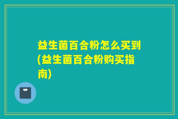 益生菌百合粉怎么买到(益生菌百合粉购买指南)