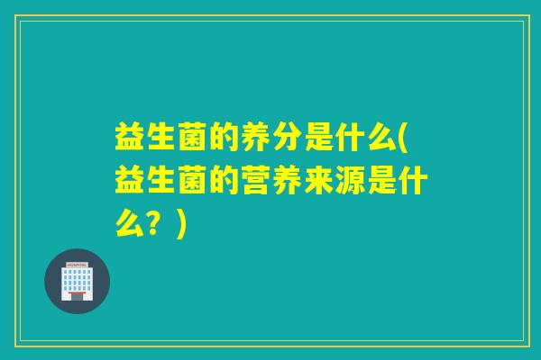 益生菌的养分是什么(益生菌的营养来源是什么?) 益生菌的养分是什么(益生菌的营养来源是什么?)