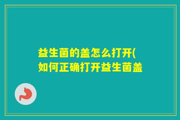 益生菌的盖怎么打开(如何正确打开益生菌盖 益生菌的盖怎么打开(如何正确打开益生菌盖