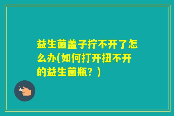 益生菌盖子拧不开了怎么办(如何打开扭不开的益生菌瓶？)