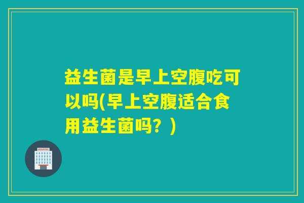 益生菌是早上空腹吃可以吗(早上空腹适合食用益生菌吗?) 益生菌是早上空腹吃可以吗(早上空腹适合食用益生菌吗?)