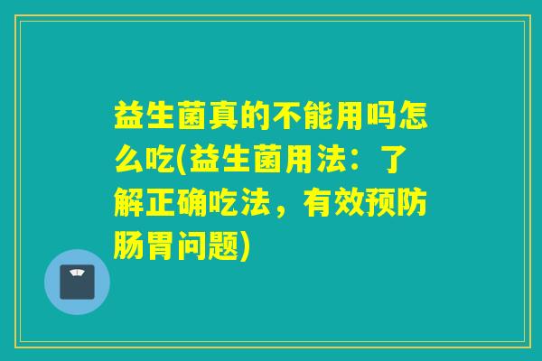 益生菌真的不能用吗怎么吃(益生菌用法：了解正确吃法，有效肠胃问题)
