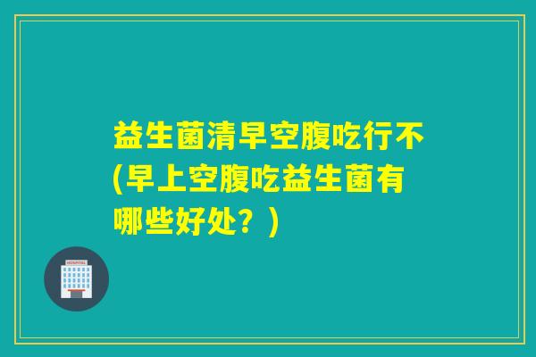 益生菌清早空腹吃行不(早上空腹吃益生菌有哪些好处?) 益生菌清早空腹吃行不(早上空腹吃益生菌有哪些好处?)