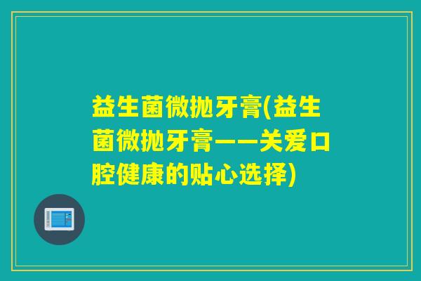 益生菌微抛牙膏(益生菌微抛牙膏——关爱口腔健康的贴心选择) 益生菌微抛牙膏(益生菌微抛牙膏——关爱口腔健康的贴心选择)