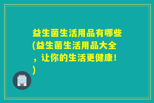 益生菌生活用品有哪些(益生菌生活用品大全，让你的生活更健康！)