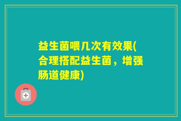 益生菌喂几次有效果(合理搭配益生菌，增强肠道健康)