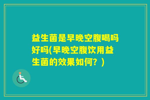 益生菌是早晚空腹喝吗好吗(早晚空腹饮用益生菌的效果如何?) 益生菌是早晚空腹喝吗好吗(早晚空腹饮用益生菌的效果如何?)