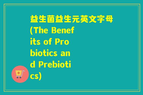 益生菌益生元英文字母(The Benefits of Probiotics and Prebiotics)