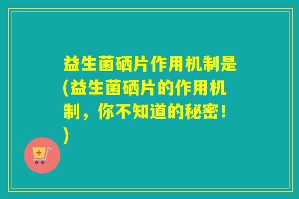 益生菌硒片作用机制是(益生菌硒片的作用机制，你不知道的秘密！)