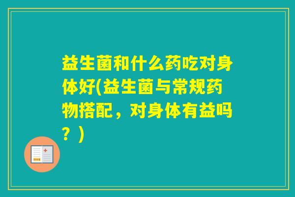 益生菌和什么药吃对身体好(益生菌与常规搭配，对身体有益吗？)