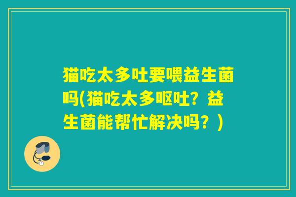 猫吃太多吐要喂益生菌吗(猫吃太多?益生菌能帮忙解决吗?) 猫吃太多吐要喂益生菌吗(猫吃太多?益生菌能帮忙解决吗?)