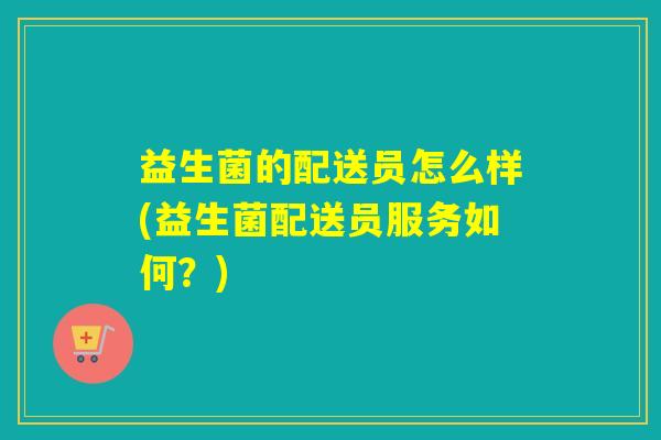 益生菌的配送员怎么样(益生菌配送员服务如何?) 益生菌的配送员怎么样(益生菌配送员服务如何?)