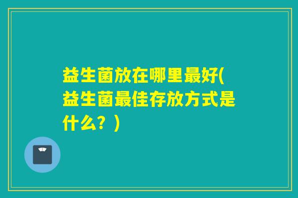 益生菌放在哪里好(益生菌佳存放方式是什么?) 益生菌放在哪里好(益生菌佳存放方式是什么?)