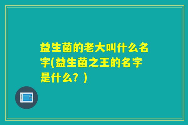 益生菌的老大叫什么名字(益生菌之王的名字是什么?) 益生菌的老大叫什么名字(益生菌之王的名字是什么?)