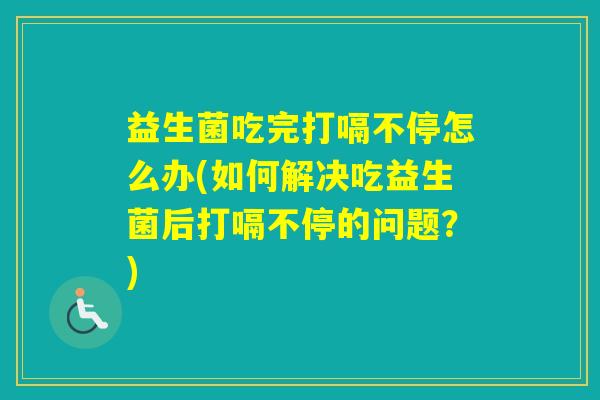 益生菌吃完打嗝不停怎么办(如何解决吃益生菌后打嗝不停的问题?) 益生菌吃完打嗝不停怎么办(如何解决吃益生菌后打嗝不停的问题?)