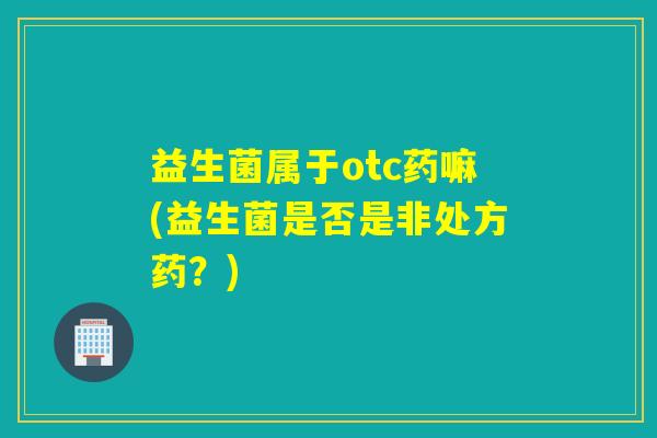 益生菌属于otc药嘛(益生菌是否是非处方药?) 益生菌属于otc药嘛(益生菌是否是非处方药?)