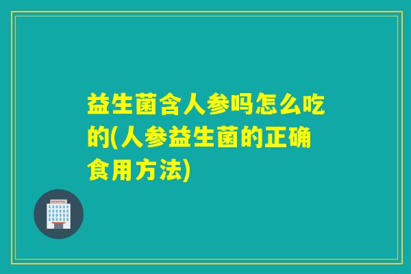益生菌含人参吗怎么吃的(人参益生菌的正确食用方法)