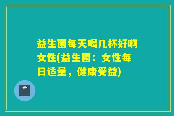 益生菌每天喝几杯好啊女性(益生菌：女性每日适量，健康受益)