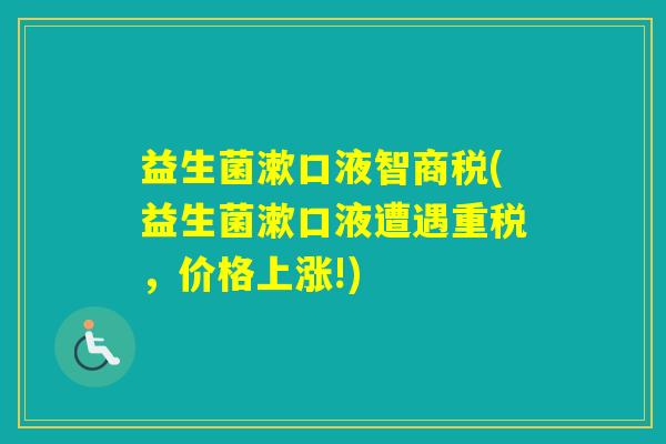益生菌漱口液智商税(益生菌漱口液遭遇重税,价格上涨!) 益生菌漱口液智商税(益生菌漱口液遭遇重税,价格上涨!)