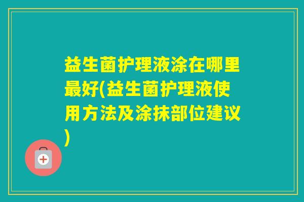 益生菌护理液涂在哪里好(益生菌护理液使用方法及涂抹部位建议)
