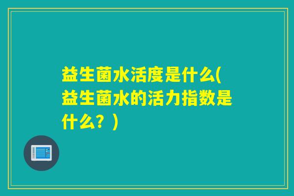 益生菌水活度是什么(益生菌水的活力指数是什么？)