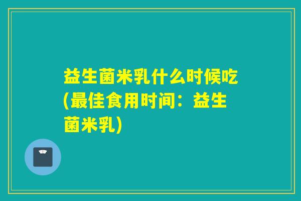 益生菌米乳什么时候吃(佳食用时间：益生菌米乳)