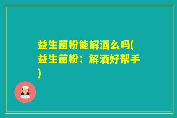 益生菌粉能解酒么吗(益生菌粉：解酒好帮手)