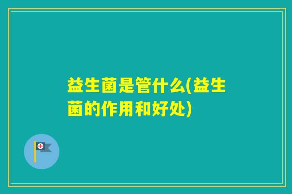 益生菌是管什么(益生菌的作用和好处) 益生菌是管什么(益生菌的作用和好处)