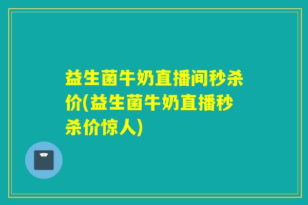 益生菌牛奶直播间秒杀价(益生菌牛奶直播秒杀价惊人)