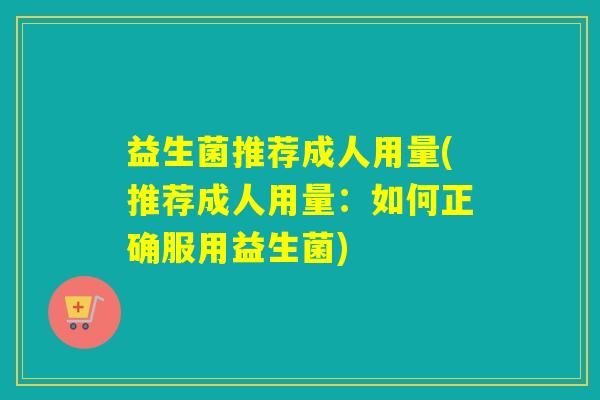益生菌推荐成人用量(推荐成人用量：如何正确服用益生菌)