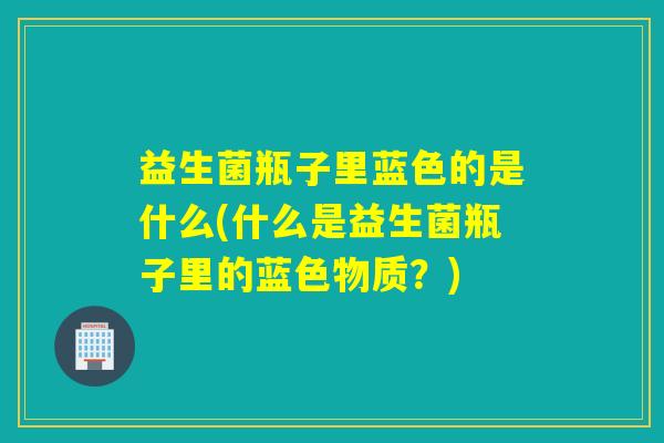 益生菌瓶子里蓝色的是什么(什么是益生菌瓶子里的蓝色物质？)