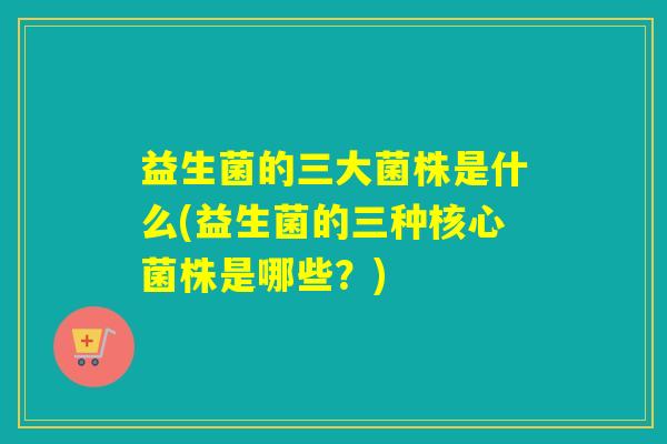 益生菌的三大菌株是什么(益生菌的三种核心菌株是哪些？)