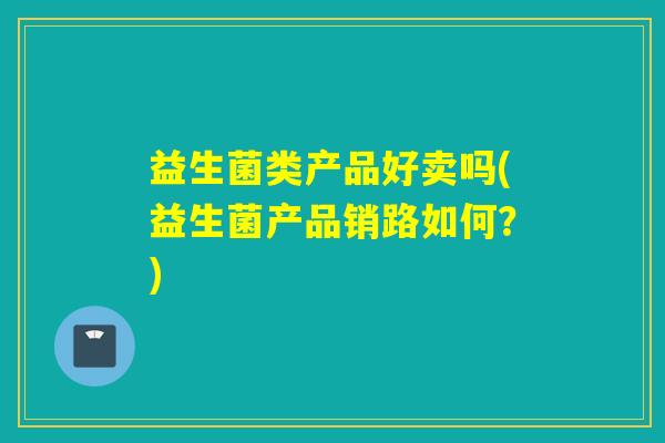 益生菌类产品好卖吗(益生菌产品销路如何？)