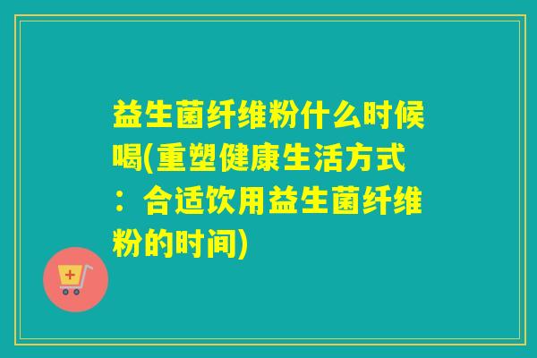 益生菌纤维粉什么时候喝(重塑健康生活方式:合适饮用益生菌纤维粉的时间) 益生菌纤维粉什么时候喝(重塑健康生活方式:合适饮用益生菌纤维粉的时间)