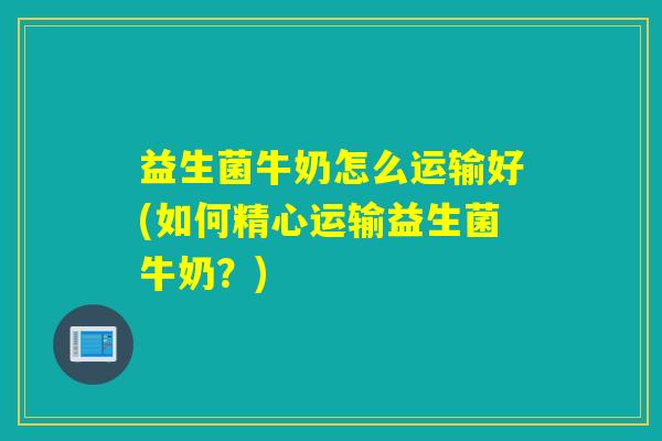 益生菌牛奶怎么运输好(如何精心运输益生菌牛奶？)