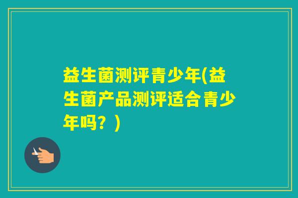 益生菌测评青少年(益生菌产品测评适合青少年吗？)