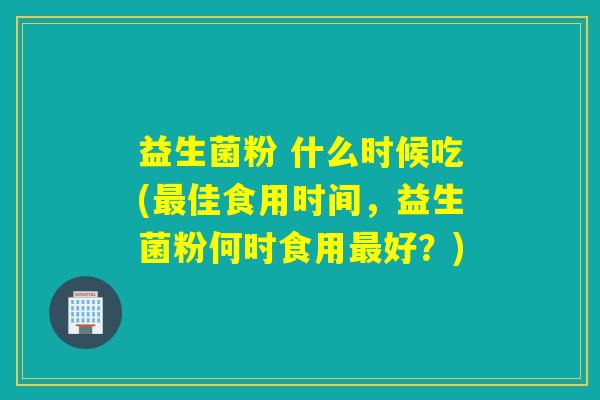 益生菌粉 什么时候吃(佳食用时间，益生菌粉何时食用好？)