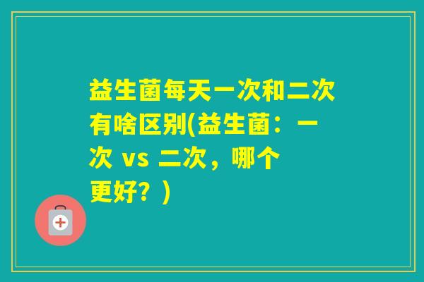 益生菌每天一次和二次有啥区别(益生菌:一次 vs 二次,哪个更好?) 益生菌每天一次和二次有啥区别(益生菌:一次 vs 二次,哪个更好?)