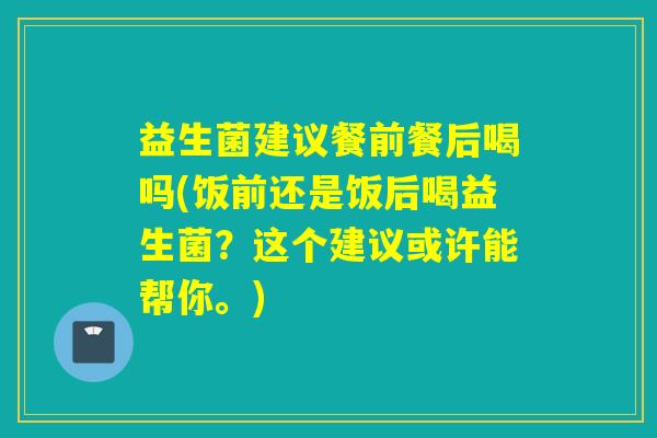 益生菌建议餐前餐后喝吗(饭前还是饭后喝益生菌?这个建议或许能帮你。) 益生菌建议餐前餐后喝吗(饭前还是饭后喝益生菌?这个建议或许能帮你。)