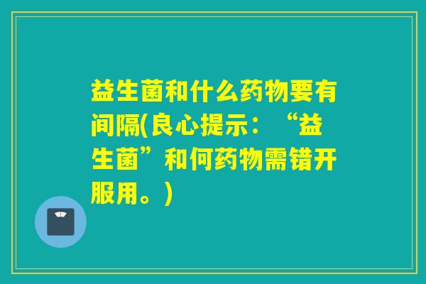 益生菌和什么要有间隔(良心提示:“益生菌”和何需错开服用。) 益生菌和什么要有间隔(良心提示:“益生菌”和何需错开服用。)
