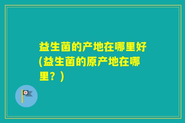益生菌的产地在哪里好(益生菌的原产地在哪里？)
