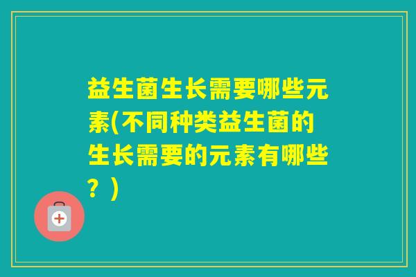 益生菌生长需要哪些元素(不同种类益生菌的生长需要的元素有哪些？)