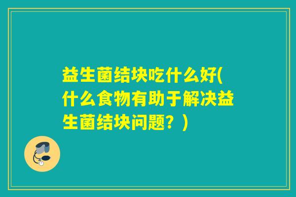 益生菌结块吃什么好(什么食物有助于解决益生菌结块问题？)