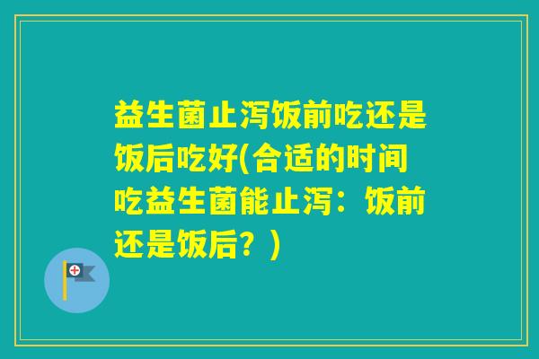 益生菌止泻饭前吃还是饭后吃好(合适的时间吃益生菌能止泻：饭前还是饭后？)