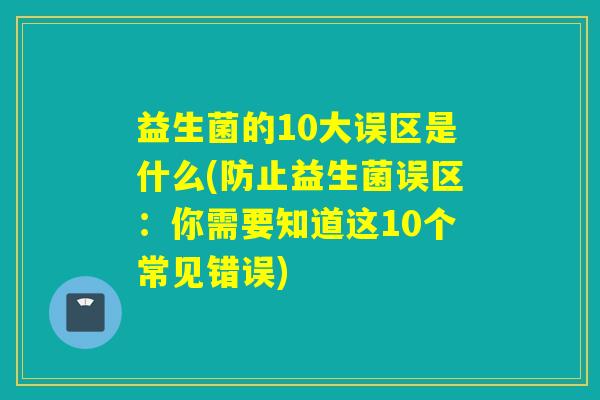 益生菌的10大误区是什么(防止益生菌误区：你需要知道这10个常见错误)