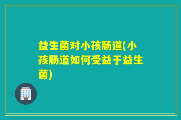 益生菌对小孩肠道(小孩肠道如何受益于益生菌)