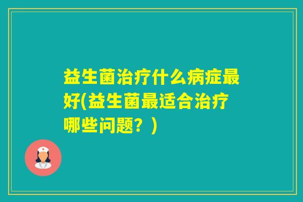益生菌什么症好(益生菌适合哪些问题?) 益生菌什么症好(益生菌适合哪些问题?)