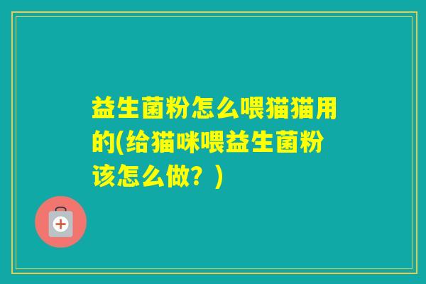 益生菌粉怎么喂猫猫用的(给猫咪喂益生菌粉该怎么做?) 益生菌粉怎么喂猫猫用的(给猫咪喂益生菌粉该怎么做?)