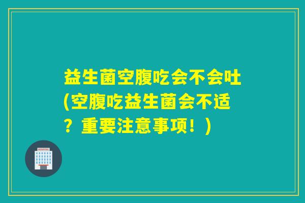 益生菌空腹吃会不会吐(空腹吃益生菌会不适？重要注意事项！)