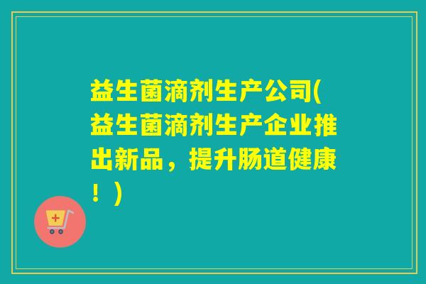 益生菌滴剂生产公司(益生菌滴剂生产企业推出新品，提升肠道健康！)